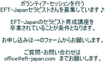ボランティア・セッションを行う EFT-Japanセラピストさんを募集しています♪  EFT-Japanのセラピスト育成講座を 卒業されていることが条件となります。  お申し込みは→のフォームからお願いします。  ご質問・お問い合わせは office@eft-japan.com　までお願いします。