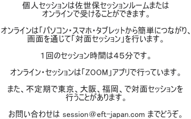 個人セッションは佐世保セッションルームまたは オンラインで受けることができます。  オンラインは「パソコン・スマホ・タブレットから簡単につながり、 画面を通じて「対面セッション」を行います。  １回のセッション時間は４５分です。  オンライン・セッションは「ZOOM」アプリで行っています。  また、不定期で東京、大阪、福岡、で対面セッションを 行うことがあります。  お問い合わせは session＠eft-japan.com までどうぞ。