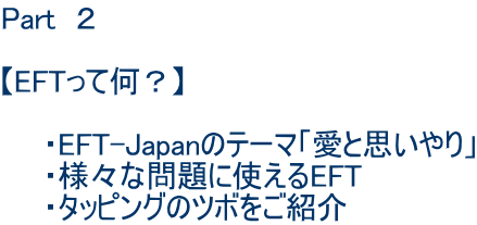 Part　２  【EFTって何？】 　　　　　 　　・EFT-Japanのテーマ「愛と思いやり」 　　・様々な問題に使えるEFT 　　・タッピングのツボをご紹介