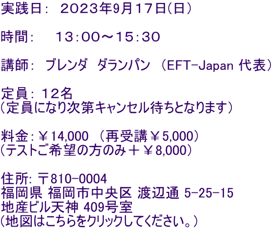 実践日: 2023年9月17日(日) 時間: 13:00〜15:30 講師: ブレンダ ダランパン (EFT-Japan 代表) 定員: 12名 (定員になり次第キャンセル待ちとなります) 料金:¥14,000 (再受講¥5,000) (テストご希望の方のみ+¥8,000) 住所: 〒810-0004 福岡県 福岡市中央区 渡辺通 5-25-15 地産ビル天神 409号室 (地図はこちらをクリックしてください。)