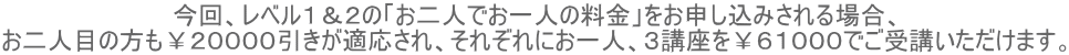 今回、レベル1&2の「お二人でお一人の料金」をお申し込みされる場合、 お二人目の方も¥20000引きが適応され、それぞれにお一人、3講座を¥61000でご受講いただけます。