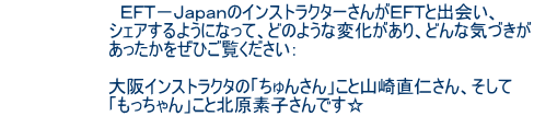 EFT−JapanのインストラクターさんがEFTと出会い、 シェアするようになって、どのような変化があり、どんな気づきが あったかをぜひご覧ください: 大阪インストラクタの「ちゅんさん」こと山崎直仁さん、そして 「もっちゃん」こと北原素子さんです☆