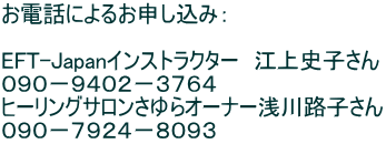 お電話によるお申し込み：  EFT-Japanインストラクター　江上史子さん ０９０−９４０２−３７６４ ヒーリングサロンさゆらオーナー浅川路子さん ０９０−７９２４−８０９３