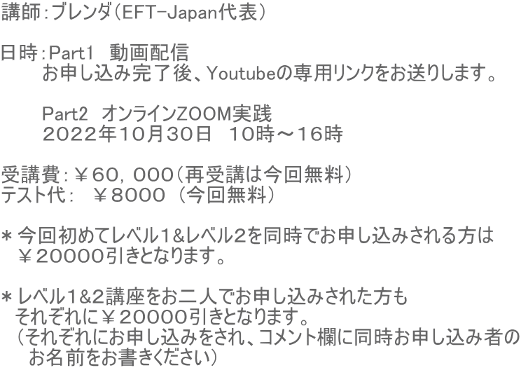 講師：ブレンダ（EFT-Japan代表）  日時：Part1　動画配信　 　　　お申し込み完了後、Youtubeの専用リンクをお送りします。  　　　Part2　オンラインZOOM実践　 　　　２０２２年１０月３０日　１０時〜１６時  受講費：￥６０，０００（再受講は今回無料） テスト代：　￥８０００　(今回無料）  ＊今回初めてレベル１&レベル２を同時でお申し込みされる方は 　￥２００００引きとなります。  ＊レベル１&２講座をお二人でお申し込みされた方も 　それぞれに￥２００００引きとなります。 　（それぞれにお申し込みをされ、コメント欄に同時お申し込み者の 　　お名前をお書きください） 　　　　　　　　　　　　　　　　　