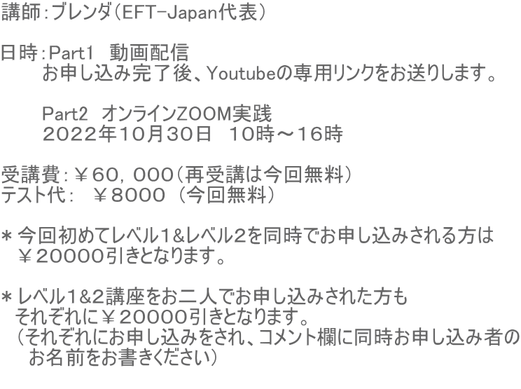 講師:ブレンダ(EFT-Japan代表) 日時:Part1 動画配信 お申し込み完了後、Youtubeの専用リンクをお送りします。 Part2 オンラインZOOM実践 2022年10月30日 10時〜16時 受講費:¥60,000(再受講は今回無料) テスト代: ¥8000 (今回無料) *今回初めてレベル1&レベル2を同時でお申し込みされる方は ¥20000引きとなります。 *レベル1&2講座をお二人でお申し込みされた方も それぞれに¥20000引きとなります。 (それぞれにお申し込みをされ、コメント欄に同時お申し込み者の お名前をお書きください)
