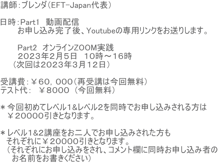 講師：ブレンダ（EFT-Japan代表）  日時：Part1　動画配信　 　　　お申し込み完了後、Youtubeの専用リンクをお送りします。  　　　Part2　オンラインZOOM実践　 　　　２０２３年２月５日　１０時〜１６時      (次回は２０２３年３月１２日）  受講費：￥６０，０００（再受講は今回無料） テスト代：　￥８０００　(今回無料）  ＊今回初めてレベル１&レベル２を同時でお申し込みされる方は 　￥２００００引きとなります。  ＊レベル１&２講座をお二人でお申し込みされた方も 　それぞれに￥２００００引きとなります。 　（それぞれにお申し込みをされ、コメント欄に同時お申し込み者の 　　お名前をお書きください）