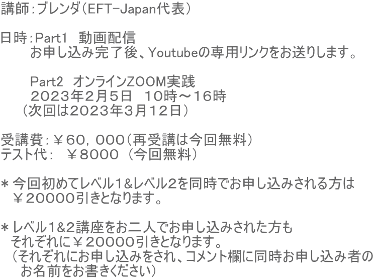 講師:ブレンダ(EFT-Japan代表) 日時:Part1 動画配信 お申し込み完了後、Youtubeの専用リンクをお送りします。 Part2 オンラインZOOM実践 2023年2月5日 10時〜16時 (次回は2023年3月12日) 受講費:¥60,000(再受講は今回無料) テスト代: ¥8000 (今回無料) *今回初めてレベル1&レベル2を同時でお申し込みされる方は ¥20000引きとなります。 *レベル1&2講座をお二人でお申し込みされた方も それぞれに¥20000引きとなります。 (それぞれにお申し込みをされ、コメント欄に同時お申し込み者の お名前をお書きください)