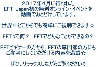 ２０１７年４月に行われた EFT-Japan初の無料オンライン・イベントを 動画でおとどけしています。  世界中どこからでも簡単にご視聴できます☆  EFTって何？　EFTでどんなことができるの？  EFTビギナーの方から、EFTの専門家の方にも ご参考にしていただける内容を満載☆　  ぜひ、リラックスしながらご覧ください?