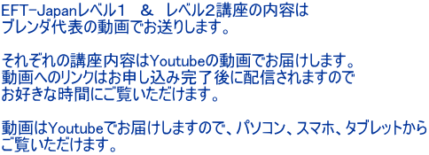 EFT-Japanレベル１　＆　レベル２講座の内容は ブレンダ代表の動画でお送りします。  それぞれの講座内容はYoutubeの動画でお届けします。 動画へのリンクはお申し込み完了後に配信されますので お好きな時間にご覧いただけます。  動画はYoutubeでお届けしますので、パソコン、スマホ、タブレットから ご覧いただけます。