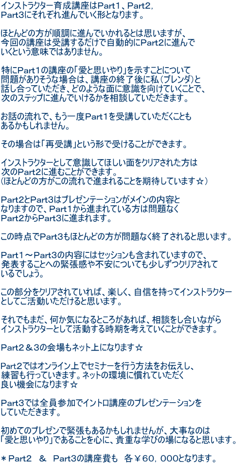 インストラクター育成講座はPart1、Part2, Part3にそれぞれ進んでいく形となります。 ほとんどの方が順調に進んでいかれるとは思いますが、 今回の講座は受講するだけで自動的にPart2に進んで いくという意味ではありません。 特にPart1の講座の「愛と思いやり」を示すことについて 問題がありそうな場合は、講座の終了後に私(ブレンダ)と 話し合っていただき、どのような面に意識を向けていくことで、 次のステップに進んでいけるかを相談していただきます。 お話の流れで、もう一度Part1を受講していただくことも あるかもしれません。 その場合は「再受講」という形で受けることができます。 インストラクターとして意識してほしい面をクリアされた方は 次のPart2に進むことができます。 (ほとんどの方がこの流れで進まれることを期待しています☆) Part2とPart3はプレゼンテーションがメインの内容と なりますので、Part1から進まれている方は問題なく Part2からPart3に進まれます。 この時点でPart3もほとんどの方が問題なく終了されると思います。 Part1〜Part3の内容にはセッションも含まれていますので、 発表することへの緊張感や不安についても少しずつクリアされて いるでしょう。 この部分をクリアされていれば、楽しく、自信を持ってインストラクター としてご活動いただけると思います。 それでもまだ、何か気になるところがあれば、相談をし合いながら インストラクターとして活動する時期を考えていくことができます。 Part2&3の会場もネット上になります☆ Part2ではオンライン上でセミナーを行う方法をお伝えし、 練習も行っていきます。ネットの環境に慣れていただく 良い機会になります☆ Part3では全員参加でイントロ講座のプレゼンテーションを していただきます。 初めてのプレゼンで緊張もあるかもしれませんが、大事なのは 「愛と思いやり」であることを心に、貴重な学びの場になると思います。 *Part2 & Part3の講座費も 各¥60,000となります。