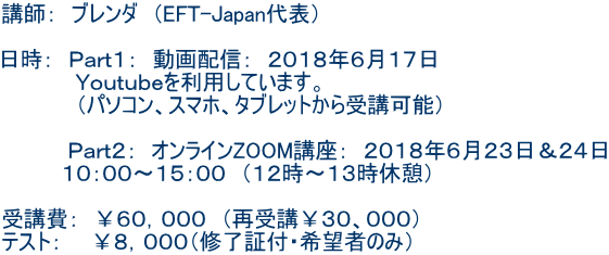 講師: ブレンダ (EFT-Japan代表) 日時: Part1: 動画配信: 2018年6月17日 Youtubeを利用しています。 (パソコン、スマホ、タブレットから受講可能) Part2: オンラインZOOM講座: 2018年6月23日&24日 10:00〜15:00 (12時〜13時休憩) 受講費: ¥60,000 (再受講¥30、000) テスト: ¥8,000(修了証付・希望者のみ)