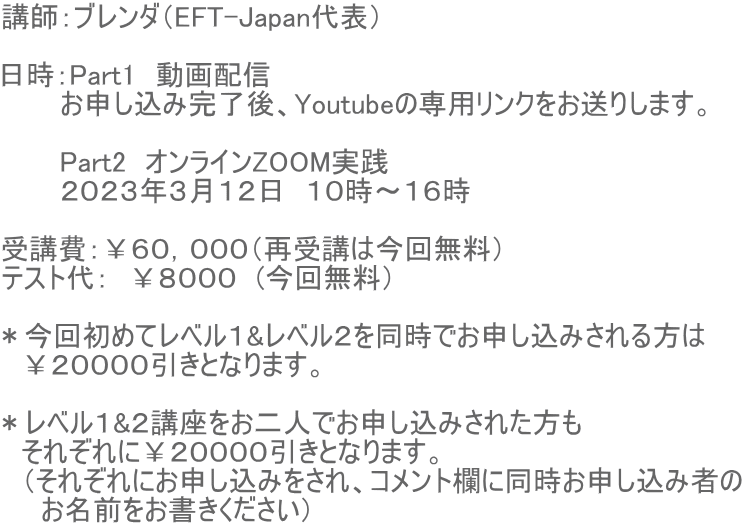講師：ブレンダ（EFT-Japan代表）  日時：Part1　動画配信　 　　　お申し込み完了後、Youtubeの専用リンクをお送りします。  　　　Part2　オンラインZOOM実践　 　　　２０２３年３月１２日　１０時〜１６時  受講費：￥６０，０００（再受講は今回無料） テスト代：　￥８０００　(今回無料）  ＊今回初めてレベル１&レベル２を同時でお申し込みされる方は 　￥２００００引きとなります。  ＊レベル１&２講座をお二人でお申し込みされた方も 　それぞれに￥２００００引きとなります。 　（それぞれにお申し込みをされ、コメント欄に同時お申し込み者の 　　お名前をお書きください）