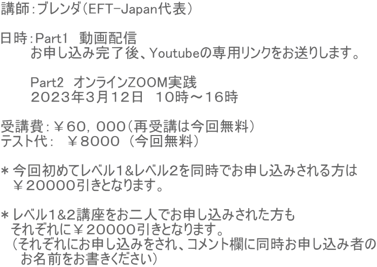 講師:ブレンダ(EFT-Japan代表) 日時:Part1 動画配信 お申し込み完了後、Youtubeの専用リンクをお送りします。 Part2 オンラインZOOM実践 2023年3月12日 10時〜16時 受講費:¥60,000(再受講は今回無料) テスト代: ¥8000 (今回無料) *今回初めてレベル1&レベル2を同時でお申し込みされる方は ¥20000引きとなります。 *レベル1&2講座をお二人でお申し込みされた方も それぞれに¥20000引きとなります。 (それぞれにお申し込みをされ、コメント欄に同時お申し込み者の お名前をお書きください)