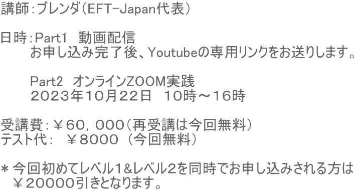 講師：ブレンダ（EFT-Japan代表）  日時：Part1　動画配信　 　　　お申し込み完了後、Youtubeの専用リンクをお送りします。  　　　Part2　オンラインZOOM実践　 　　　２０２３年１０月２２日　１０時〜１６時  受講費：￥６０，０００（再受講は今回無料） テスト代：　￥８０００　(今回無料）  ＊今回初めてレベル１&レベル２を同時でお申し込みされる方は 　￥２００００引きとなります。