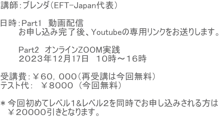 講師:ブレンダ(EFT-Japan代表) 日時:Part1 動画配信 お申し込み完了後、Youtubeの専用リンクをお送りします。 Part2 オンラインZOOM実践 2023年12月17日 10時〜16時 受講費:¥60,000(再受講は今回無料) テスト代: ¥8000 (今回無料) *今回初めてレベル1&レベル2を同時でお申し込みされる方は ¥20000引きとなります。
