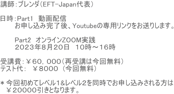 講師：ブレンダ（EFT-Japan代表）  日時：Part1　動画配信　 　　　お申し込み完了後、Youtubeの専用リンクをお送りします。  　　　Part2　オンラインZOOM実践　 　　　２０２３年８月２０日　１０時〜１６時  受講費：￥６０，０００（再受講は今回無料） テスト代：　￥８０００　(今回無料）  ＊今回初めてレベル１&レベル２を同時でお申し込みされる方は 　￥２００００引きとなります。