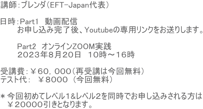 講師:ブレンダ(EFT-Japan代表) 日時:Part1 動画配信 お申し込み完了後、Youtubeの専用リンクをお送りします。 Part2 オンラインZOOM実践 2023年8月20日 10時〜16時 受講費:¥60,000(再受講は今回無料) テスト代: ¥8000 (今回無料) *今回初めてレベル1&レベル2を同時でお申し込みされる方は ¥20000引きとなります。