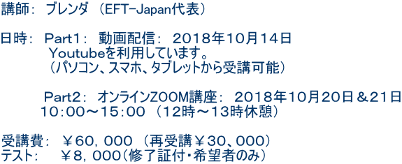講師: ブレンダ (EFT-Japan代表) 日時: Part1: 動画配信: 2018年10月14日 Youtubeを利用しています。 (パソコン、スマホ、タブレットから受講可能) Part2: オンラインZOOM講座: 2018年10月20日&21日 10:00〜15:00 (12時〜13時休憩) 受講費: ¥60,000 (再受講¥30、000) テスト: ¥8,000(修了証付・希望者のみ)