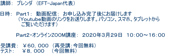 講師: ブレンダ (EFT-Japan代表) 日時: Part1: 動画配信: お申し込み完了後にお届けします (Youtube動画のリンクをお送りします。パソコン、スマホ、タブレットから ご覧いただけます) Part2・オンラインZOOM講座: 2020年3月29日 10:00〜16:00 受講費: ¥60,000 (再受講:今回無料) テスト: ¥8,000 (今回無料)