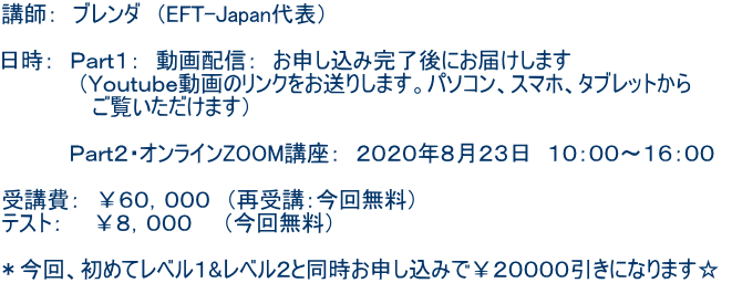 講師: ブレンダ (EFT-Japan代表) 日時: Part1: 動画配信: お申し込み完了後にお届けします (Youtube動画のリンクをお送りします。パソコン、スマホ、タブレットから ご覧いただけます) Part2・オンラインZOOM講座: 2020年8月23日 10:00〜16:00 受講費: ¥60,000 (再受講:今回無料) テスト: ¥8,000 (今回無料) *今回、初めてレベル1&レベル2と同時お申し込みで¥20000引きになります☆
