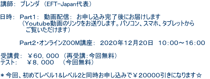 講師: ブレンダ (EFT-Japan代表) 日時: Part1: 動画配信: お申し込み完了後にお届けします (Youtube動画のリンクをお送りします。パソコン、スマホ、タブレットから ご覧いただけます) Part2・オンラインZOOM講座: 2020年12月20日 10:00〜16:00 受講費: ¥60,000 (再受講:今回無料) テスト: ¥8,000 (今回無料) *今回、初めてレベル1&レベル2と同時お申し込みで¥20000引きになります☆