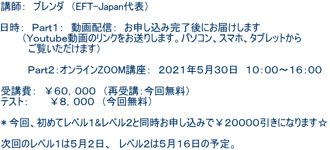 講師: ブレンダ (EFT-Japan代表) 日時: Part1: 動画配信: お申し込み完了後にお届けします (Youtube動画のリンクをお送りします。パソコン、スマホ、タブレットから ご覧いただけます) Part2:オンラインZOOM講座: 2021年5月30日 10:00〜16:00 受講費: ¥60,000 (再受講:今回無料) テスト: ¥8,000 (今回無料) *今回、初めてレベル1&レベル2と同時お申し込みで¥20000引きになります☆ 次回のレベル1は5月2日、 レベル2は5月16日の予定。