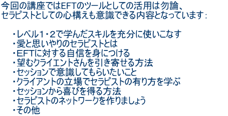 今回の講座ではEFTのツールとしての活用は勿論、 セラピストとしての心構えも意識できる内容となっています: ・レベル1・2で学んだスキルを充分に使いこなす ・愛と思いやりのセラピストとは ・EFTに対する自信を身につける ・望むクライエントさんを引き寄せる方法 ・セッションで意識してもらいたいこと ・クライアントの立場でセラピストの有り方を学ぶ ・セッションから喜びを得る方法 ・セラピストのネットワークを作りましょう ・その他