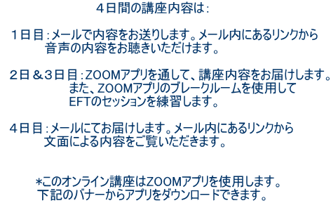 4日間の講座内容は: 1日目:メールで内容をお送りします。メール内にあるリンクから 音声の内容をお聴きいただけます。 2日&3日目:ZOOMアプリを通して、講座内容をお届けします。 また、ZOOMアプリのブレークルームを使用して EFTのセッションを練習します。 4日目:メールにてお届けします。メール内にあるリンクから 文面による内容をご覧いただきます。 *このオンライン講座はZOOMアプリを使用します。 下記のバナーからアプリをダウンロードできます。