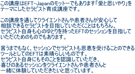この講座はEFT-Japanのモットーでもあります「愛と思いやり」を テーマにしたセラピスト育成講座です。 この講座を通してクライエントさんや患者さんが安心して 相談できるセラピストを目指していただくことはもちろん、 セラピスト自身も心のゆとりを持ったEFTのセッションを目指して いただくためのものでもあります。 言うまでもなく、セッションでセラピストも恩恵を受けることのできる ツールとしてのEFTは素晴らしいものです。 セラピスト自身にもそのことを認識していただき、 喜びのあるセッションをクライエントさんや患者さんと 一緒に体験していただきたいと思っています。