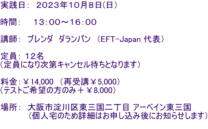 実践日: 2023年10月8日(日) 時間: 13:00〜16:00 講師: ブレンダ ダランパン (EFT-Japan 代表) 定員: 12名 (定員になり次第キャンセル待ちとなります) 料金:¥14,000 (再受講¥5,000) (テストご希望の方のみ+¥8,000) 場所: 大阪市淀川区東三国二丁目 アーベイン東三国 (個人宅のため詳細はお申し込み後にお知らせします)