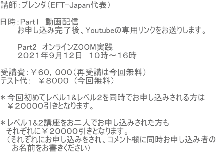 講師:ブレンダ(EFT-Japan代表) 日時:Part1 動画配信 お申し込み完了後、Youtubeの専用リンクをお送りします。 Part2 オンラインZOOM実践 2021年9月12日 10時〜16時 受講費:¥60,000(再受講は今回無料) テスト代: ¥8000 (今回無料) *今回初めてレベル1&レベル2を同時でお申し込みされる方は ¥20000引きとなります。 *レベル1&2講座をお二人でお申し込みされた方も それぞれに¥20000引きとなります。 (それぞれにお申し込みをされ、コメント欄に同時お申し込み者の お名前をお書きください)