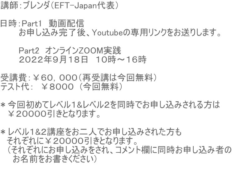講師:ブレンダ(EFT-Japan代表) 日時:Part1 動画配信 お申し込み完了後、Youtubeの専用リンクをお送りします。 Part2 オンラインZOOM実践 2022年9月18日 10時〜16時 受講費:¥60,000(再受講は今回無料) テスト代: ¥8000 (今回無料) *今回初めてレベル1&レベル2を同時でお申し込みされる方は ¥20000引きとなります。 *レベル1&2講座をお二人でお申し込みされた方も それぞれに¥20000引きとなります。 (それぞれにお申し込みをされ、コメント欄に同時お申し込み者の お名前をお書きください)