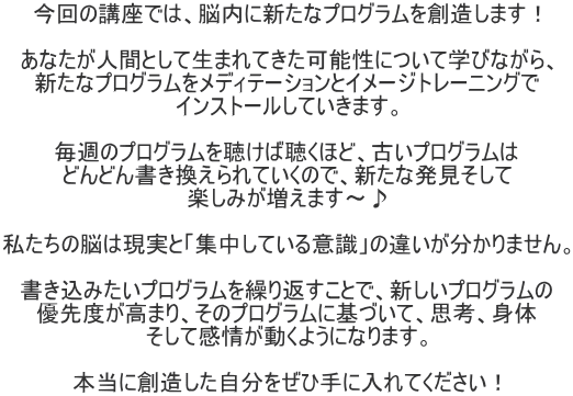 今回の講座では、脳内に新たなプログラムを創造します！  あなたが人間として生まれてきた可能性について学びながら、 新たなプログラムをメディテーションとイメージトレーニングで インストールしていきます。  毎週のプログラムを聴けば聴くほど、古いプログラムは どんどん書き換えられていくので、新たな発見そして 楽しみが増えます～♪  私たちの脳は現実と「集中している意識」の違いが分かりません。  書き込みたいプログラムを繰り返すことで、新しいプログラムの 優先度が高まり、そのプログラムに基づいて、思考、身体 そして感情が動くようになります。  本当に創造した自分をぜひ手に入れてください！