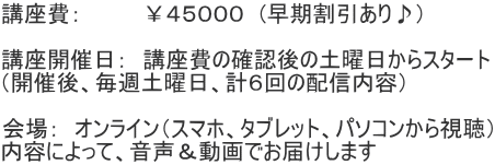 講座費：　　　　￥４５０００　(早期割引あり♪）  講座開催日：　講座費の確認後の土曜日からスタート （開催後、毎週土曜日、計６回の配信内容）  会場：　オンライン（スマホ、タブレット、パソコンから視聴） 内容によって、音声＆動画でお届けします