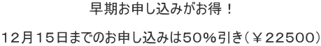 早期お申し込みがお得！  １２月１５日までのお申し込みは５０％引き（￥２２５００）