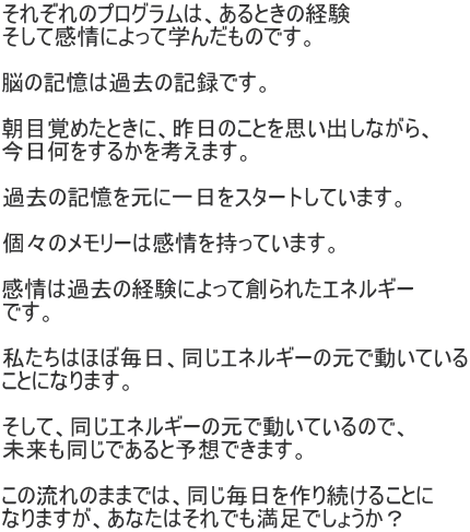 それぞれのプログラムは、あるときの経験 そして感情によって学んだものです。  脳の記憶は過去の記録です。  朝目覚めたときに、昨日のことを思い出しながら、 今日何をするかを考えます。  過去の記憶を元に一日をスタートしています。  個々のメモリーは感情を持っています。  感情は過去の経験によって創られたエネルギー です。  私たちはほぼ毎日、同じエネルギーの元で動いている ことになります。  そして、同じエネルギーの元で動いているので、 未来も同じであると予想できます。  この流れのままでは、同じ毎日を作り続けることに なりますが、あなたはそれでも満足でしょうか？