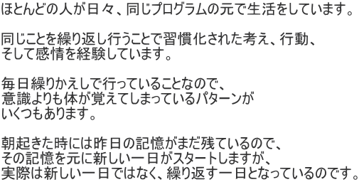 ほとんどの人が日々、同じプログラムの元で生活をしています。  同じことを繰り返し行うことで習慣化された考え、行動、 そして感情を経験しています。  毎日繰りかえしで行っていることなので、 意識よりも体が覚えてしまっているパターンが いくつもあります。  朝起きた時には昨日の記憶がまだ残ているので、 その記憶を元に新しい一日がスタートしますが、 実際は新しい一日ではなく、繰り返す一日となっているのです。