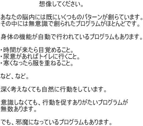                    想像してください。  あなたの脳内には既にいくつものパターンが創らています。 その中には無意識で創られたプログラムがほとんどです。  身体の機能が自動で行われているプログラムもあります。  ・時間が来たら目覚めること。 ・尿意があればトイレに行くこと。 ・寒くなったら服を重ねること。  など、など。  深く考えなくても自然に行動をしています。  意識しなくても、行動を促すありがたいプログラムが 無数あります。  でも、邪魔になっているプログラムもあります。