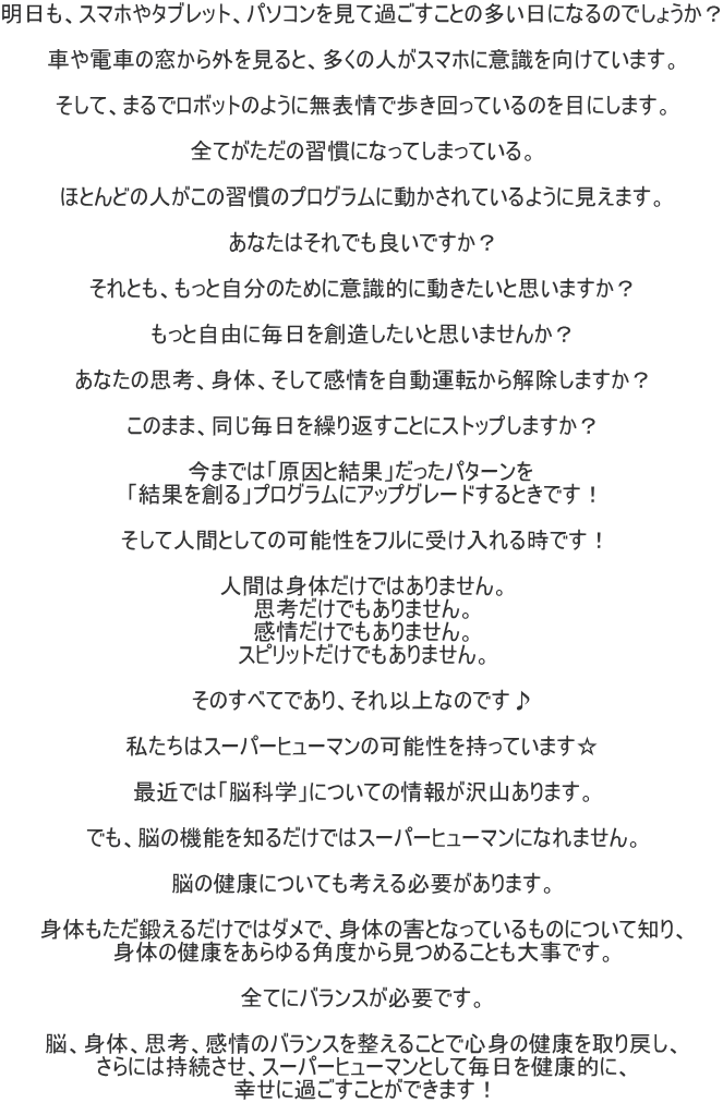 明日も、スマホやタブレット、パソコンを見て過ごすことの多い日になるのでしょうか？  車や電車の窓から外を見ると、多くの人がスマホに意識を向けています。  そして、まるでロボットのように無表情で歩き回っているのを目にします。  全てがただの習慣になってしまっている。  ほとんどの人がこの習慣のプログラムに動かされているように見えます。  あなたはそれでも良いですか？  それとも、もっと自分のために意識的に動きたいと思いますか？  もっと自由に毎日を創造したいと思いませんか？  あなたの思考、身体、そして感情を自動運転から解除しますか？  このまま、同じ毎日を繰り返すことにストップしますか？  今までは「原因と結果」だったパターンを 「結果を創る」プログラムにアップグレードするときです！  そして人間としての可能性をフルに受け入れる時です！  人間は身体だけではありません。 思考だけでもありません。 感情だけでもありません。 スピリットだけでもありません。  そのすべてであり、それ以上なのです♪  私たちはスーパーヒューマンの可能性を持っています☆  最近では「脳科学」についての情報が沢山あります。  でも、脳の機能を知るだけではスーパーヒューマンになれません。  脳の健康についても考える必要があります。  身体もただ鍛えるだけではダメで、身体の害となっているものについて知り、 身体の健康をあらゆる角度から見つめることも大事です。  全てにバランスが必要です。  脳、身体、思考、感情のバランスを整えることで心身の健康を取り戻し、 さらには持続させ、スーパーヒューマンとして毎日を健康的に、 幸せに過ごすことができます！