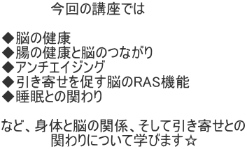 　　　　　今回の講座では  ◆脳の健康 ◆腸の健康と脳のつながり ◆アンチエイジング ◆引き寄せを促す脳のRAS機能 ◆睡眠との関わり  など、身体と脳の関係、そして引き寄せとの 　　　　　関わりについて学びます☆