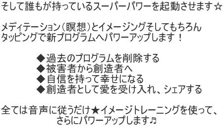 そして誰もが持っているスーパーパワーを起動させます☆  メディテーション（瞑想）とイメージングそしてもちろん タッピングで新プログラムへパワーアップします！  　　　　　◆過去のプログラムを削除する 　　　　　◆被害者から創造者へ 　　　　　◆自信を持って幸せになる 　　　　　◆創造者として愛を受け入れ、シェアする  全ては音声に従うだけ★イメージトレーニングを使って、 　　　　　　　　さらにパワーアップします♬ 