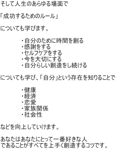 そして人生のあらゆる場面で  「成功するためのルール」  についても学びます。  　　　　　・自分のために時間を創る 　　　　　・感謝をする 　　　　　・セルフケアをする 　　　　　・今を大切にする 　　　　　・自分らしい創造をし続ける  についても学び、「自分」という存在を知りることで  　　　　　・健康 　　　　　・経済 　　　　　・恋愛 　　　　　・家族関係 　　　　　・社会性  などを向上していけます。  あなたはあなたにとって一番好きな人 であることがすべてを上手く創造するコツです。