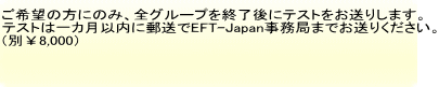 ご希望の方にのみ、全グループを終了後にテストをお送りします。 テストは一カ月以内に郵送でEFT-Japan事務局までお送りください。 （別￥8,000）