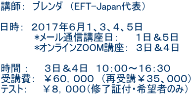 講師: ブレンダ (EFT-Japan代表) 日時: 2017年6月1、3、4、5日 *メール通信講座日: 1日&5日 *オンラインZOOM講座: 3日&4日 時間 : 3日&4日 10:00〜16:30 受講費: ¥60,000 (再受講¥35、000) テスト: ¥8,000(修了証付・希望者のみ)