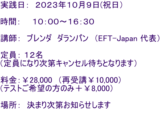 実践日: 2023年10月9日(祝日) 時間: 10:00〜16:30 講師: ブレンダ ダランパン (EFT-Japan 代表) 定員: 12名 (定員になり次第キャンセル待ちとなります) 料金:¥28,000 (再受講¥10,000) (テストご希望の方のみ+¥8,000) 場所: 決まり次第お知らせします