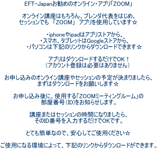 EFT-Japanお勧めのオンライン・アプリ「ZOOM」  オンライン講座はもちろん、ブレンダ代表をはじめ、 セッションでも　「ZOOM」　アプリを使用しています☆  　　  ・iphoneやipadはアプリストアから、 　　  ・スマホ、タブレットはGoogleストアから、 　　  ・パソコンは下記のリンクからダウンロードできます☆  　　　　　アプリはダウンロードするだけでOK！ 　　　　 （アカウント登録は必要はありません）  お申し込みのオンライン講座やセッションの予定が決まりましたら、 まずはダウンロードをお願いします☆  お申し込み後に、使用する「ZOOMミーティングルーム」の 部屋番号（ID)をお知らせします。  講座またはセッションの時間になりましたら、 そのID番号を入力するだけでOKです。  とても簡単なので、安心してご使用ください☆  ご使用になる環境によって、下記のリンクからダウンロードができます。