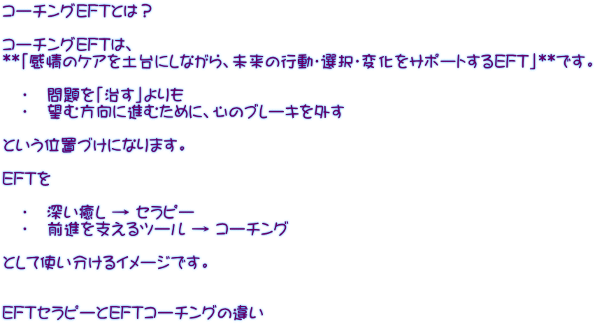 コーチングEFTとは？  コーチングEFTは、 **「感情のケアを土台にしながら、未来の行動・選択・変化をサポートするEFT」**です。     •   問題を「治す」よりも    •   望む方向に進むために、心のブレーキを外す  という位置づけになります。  EFTを     •   深い癒し → セラピー    •   前進を支えるツール → コーチング  として使い分けるイメージです。   EFTセラピーとEFTコーチングの違い