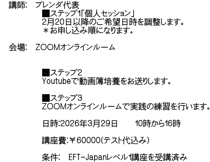   講師：　ブレンダ代表 　　　　　■ステップ１「個人セッション」 　　　　　２月２０日以降のご希望日時を調整します。 　　　　　＊お申し込み順になります。    会場：　ＺＯＯＭオンラインルーム  　　　　　 　　　　　■ステップ２ 　　　　　Youtubeで動画簿培養をお送りします。  　　　　　■ステップ３ 　　　　　ＺＯＯＭオンラインルームで実践の練習を行います。  　　　　　日時：２０２６年３月２９日　　１０時から１６時  　　　　　講座費：￥６００００(テスト代込み）  　　　　　条件：　EFT-Japanレベル１講座を受講済み