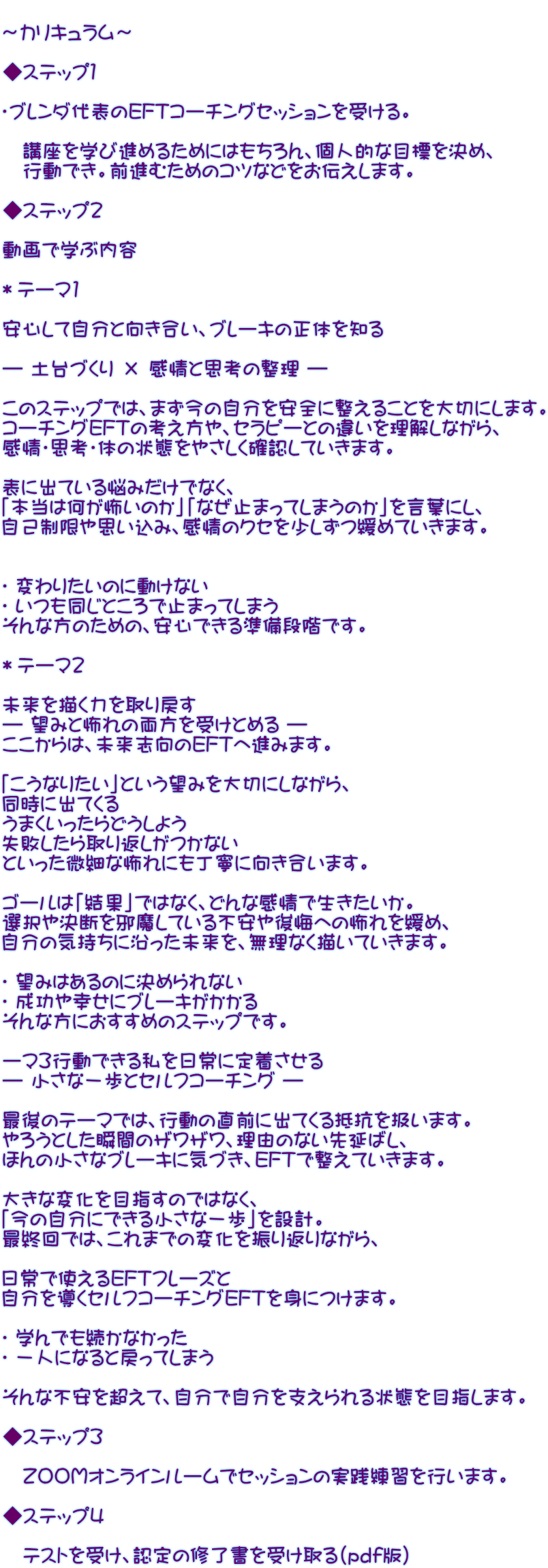  ～カリキュラム～   ◆ステップ１  ・ブレンダ代表のEFTコーチングセッションを受ける。  　講座を学び進めるためにはもちろん、個人的な目標を決め、 　行動でき。前進むためのコツなどをお伝えします。  ◆ステップ２  動画で学ぶ内容  ＊テーマ1  安心して自分と向き合い、ブレーキの正体を知る  ― 土台づくり × 感情と思考の整理 ―  このステップでは、まず今の自分を安全に整えることを大切にします。 コーチングEFTの考え方や、セラピーとの違いを理解しながら、 感情・思考・体の状態をやさしく確認していきます。  表に出ている悩みだけでなく、 「本当は何が怖いのか」「なぜ止まってしまうのか」を言葉にし、 自己制限や思い込み、感情のクセを少しずつ緩めていきます。   ✔ 変わりたいのに動けない ✔ いつも同じところで止まってしまう そんな方のための、安心できる準備段階です。  ＊テーマ2  未来を描く力を取り戻す ― 望みと怖れの両方を受けとめる ― ここからは、未来志向のEFTへ進みます。  「こうなりたい」という望みを大切にしながら、 同時に出てくる うまくいったらどうしよう 失敗したら取り返しがつかない といった微細な怖れにも丁寧に向き合います。  ゴールは「結果」ではなく、どんな感情で生きたいか。 選択や決断を邪魔している不安や後悔への怖れを緩め、 自分の気持ちに沿った未来を、無理なく描いていきます。  ✔ 望みはあるのに決められない ✔ 成功や幸せにブレーキがかかる そんな方におすすめのステップです。  ーマ3行動できる私を日常に定着させる ― 小さな一歩とセルフコーチング ―  最後のテーマでは、行動の直前に出てくる抵抗を扱います。 やろうとした瞬間のザワザワ、理由のない先延ばし、 ほんの小さなブレーキに気づき、EFTで整えていきます。  大きな変化を目指すのではなく、 「今の自分にできる小さな一歩」を設計。 最終回では、これまでの変化を振り返りながら、  日常で使えるEFTフレーズと 自分を導くセルフコーチングEFTを身につけます。  ✔ 学んでも続かなかった ✔ 一人になると戻ってしまう  そんな不安を超えて、自分で自分を支えられる状態を目指します。  ◆ステップ３  　ＺＯＯＭオンラインルームでセッションの実践練習を行います。  ◆ステップ４  　テストを受け、認定の修了書を受け取る（pdf版）