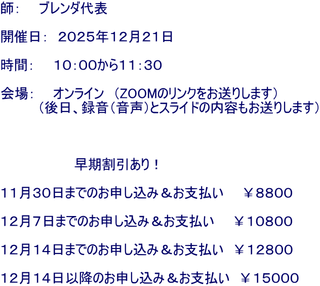 師：　　ブレンダ代表  開催日：　２０２５年１２月２１日  時間：　　１０：００から１１：３０ 　　　　　 会場：　　オンライン　（ZOOMのリンクをお送りします） 　　　　（後日、録音（音声）とスライドの内容もお送りします）    　　　　　　　　早期割引あり！  １１月３０日までのお申し込み＆お支払い　　￥８８００  １２月７日までのお申し込み＆お支払い　　￥１０８００  １２月１４日までのお申し込み＆お支払い　￥１２８００  １２月１４日以降のお申し込み＆お支払い　￥１５０００